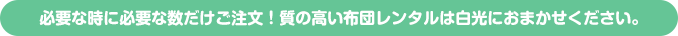 必要な時に必要な数だけご注文！質の高い布団レンタルは白光におまかせください。 