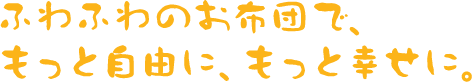 ふわふわのお布団で、もっと自由に、もっと幸せに。